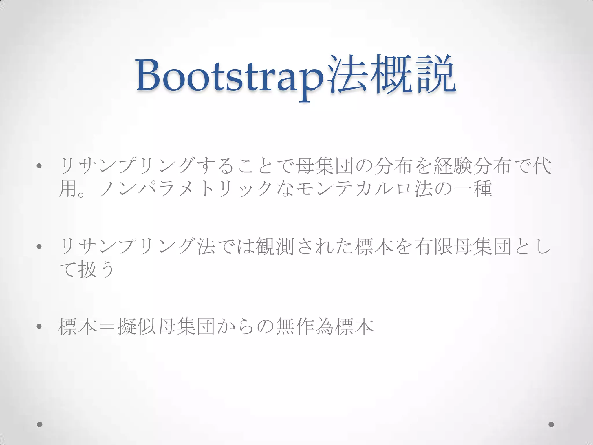 Bootstrap法概説
• リサンプリングすることで母集団の分布を経験分布で代
  用。ノンパラメトリックなモンテカルロ法の一種

• リサンプリング法では観測された標本を有限母集団とし
  て扱う

• 標本＝擬似母集団からの無作為標本
 