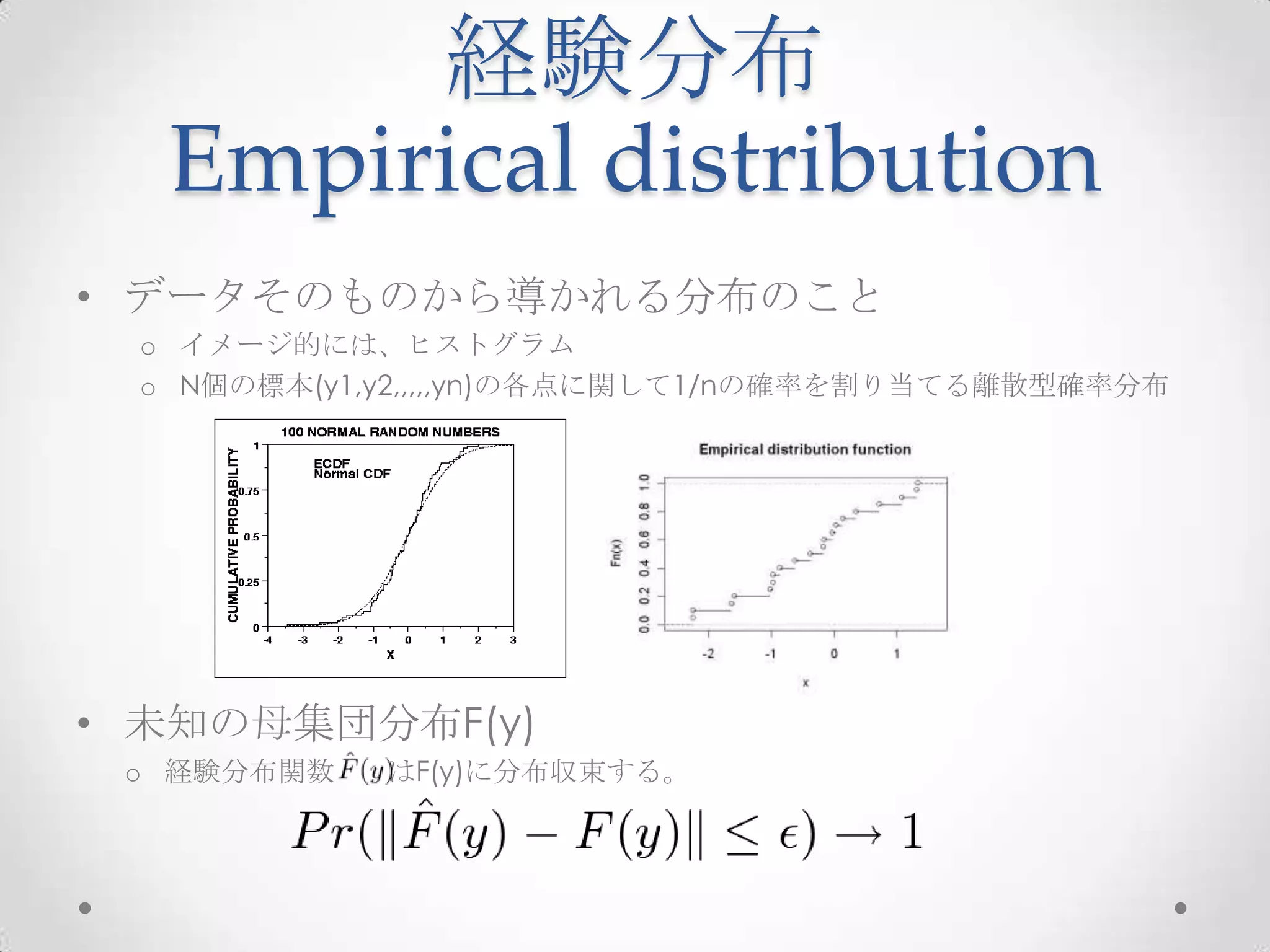経験分布
  Empirical distribution
• データそのものから導かれる分布のこと
 o イメージ的には、ヒストグラム
 o N個の標本(y1,y2,,,,,yn)の各点に関して1/nの確率を割り当てる離散型確率分布




• 未知の母集団分布F(y)
 o 経験分布関数   はF(y)に分布収束する。
 