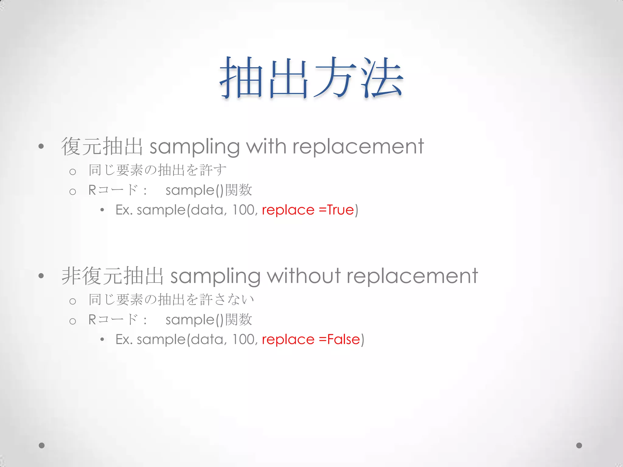 抽出方法
• 復元抽出 sampling with replacement
  o 同じ要素の抽出を許す
  o Rコード： sample()関数
     • Ex. sample(data, 100, replace =True)



• 非復元抽出 sampling without replacement
  o 同じ要素の抽出を許さない
  o Rコード： sample()関数
     • Ex. sample(data, 100, replace =False)
 