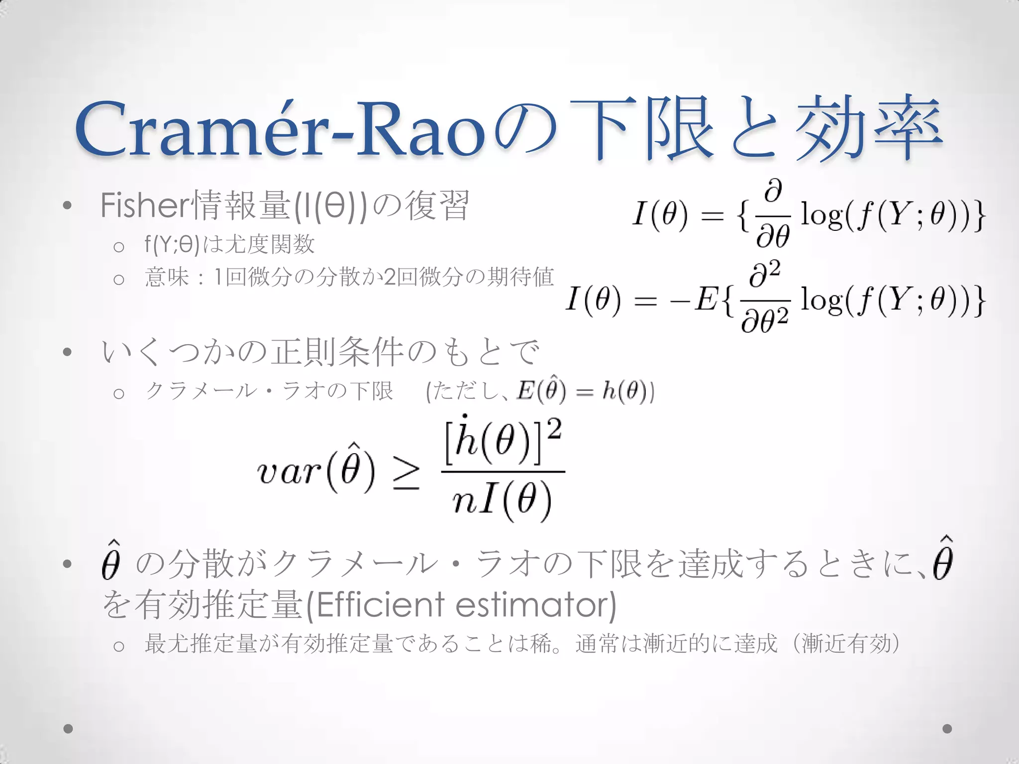 Cramér-Raoの下限と効率
• Fisher情報量(I(θ))の復習
    o f(Y;θ)は尤度関数
    o 意味：1回微分の分散か2回微分の期待値


• いくつかの正則条件のもとで
    o クラメール・ラオの下限   (ただし、   )




•    の分散がクラメール・ラオの下限を達成するときに、
    を有効推定量(Efficient estimator)
    o 最尤推定量が有効推定量であることは稀。通常は漸近的に達成（漸近有効）
 