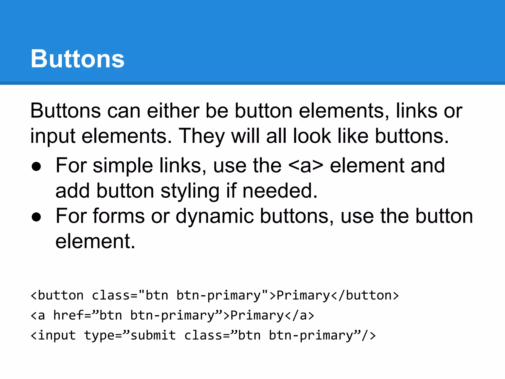 Buttons can either be button elements, links or
input elements. They will all look like buttons.
● For simple links, use the <a> element and
add button styling if needed.
● For forms or dynamic buttons, use the button
element.
<button class="btn btn-primary">Primary</button>
<a href=”btn btn-primary”>Primary</a>
<input type=”submit class=”btn btn-primary”/>
Buttons
 
