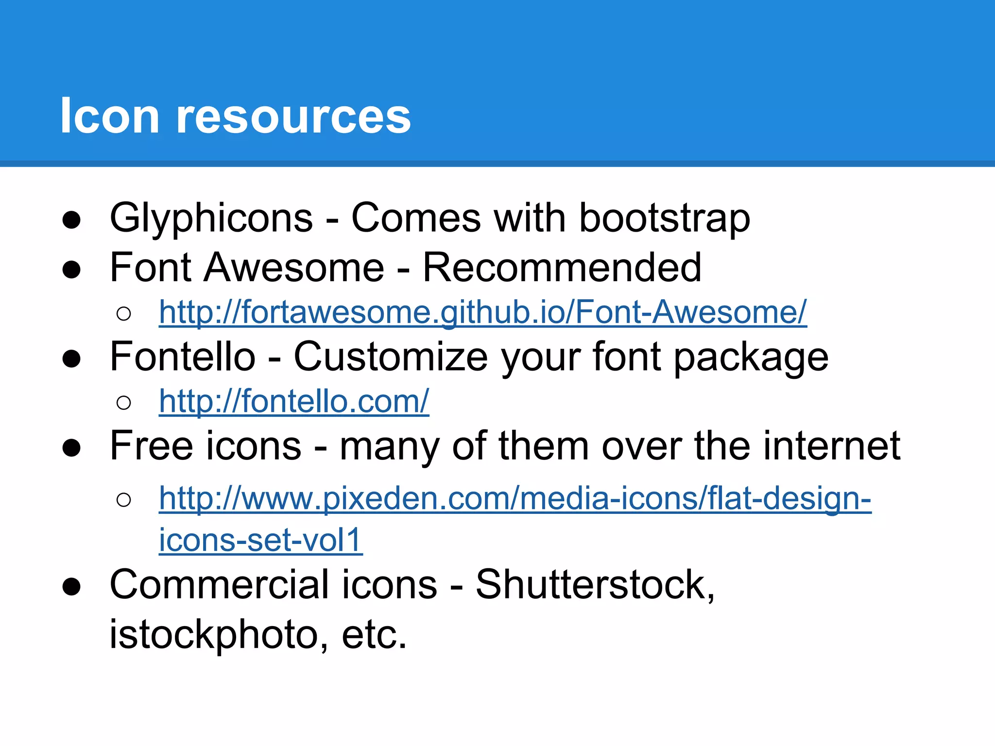 Icon resources
● Glyphicons - Comes with bootstrap
● Font Awesome - Recommended
○ http://fortawesome.github.io/Font-Awesome/
● Fontello - Customize your font package
○ http://fontello.com/
● Free icons - many of them over the internet
○ http://www.pixeden.com/media-icons/flat-design-
icons-set-vol1
● Commercial icons - Shutterstock,
istockphoto, etc.
 