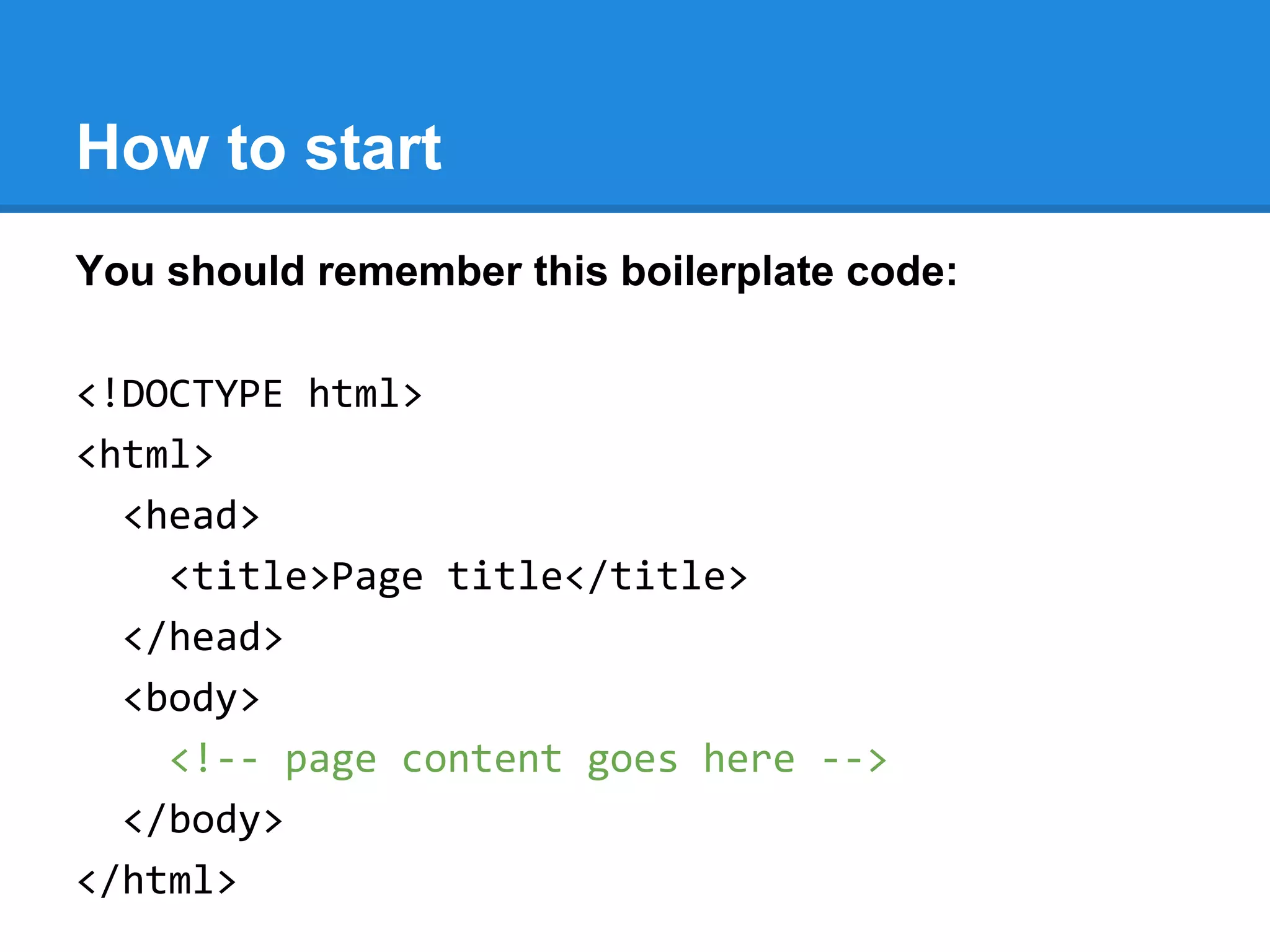 How to start
You should remember this boilerplate code:
<!DOCTYPE html>
<html>
<head>
<title>Page title</title>
</head>
<body>
<!-- page content goes here -->
</body>
</html>
 