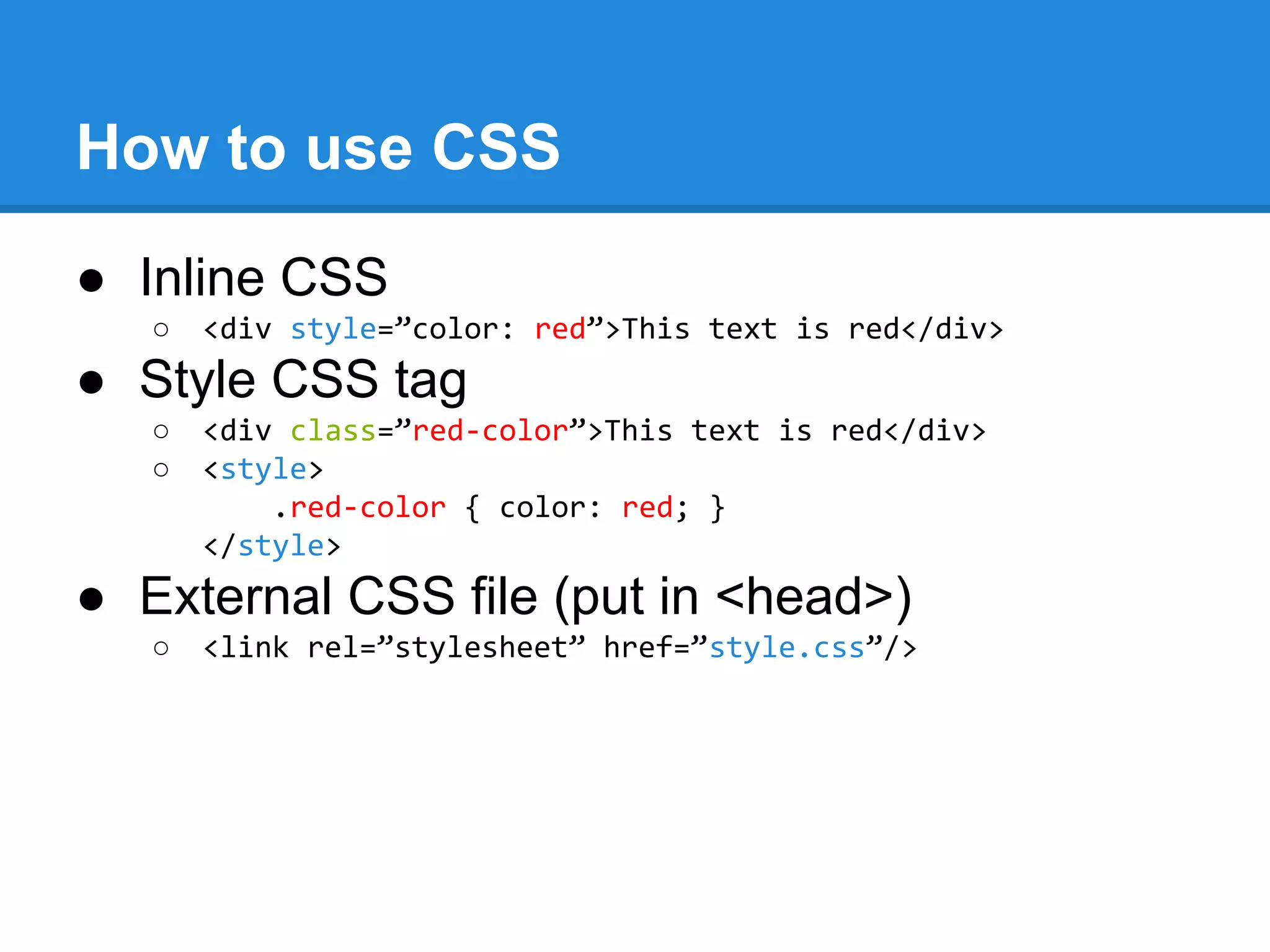 How to use CSS
● Inline CSS
○ <div style=”color: red”>This text is red</div>
● Style CSS tag
○ <div class=”red-color”>This text is red</div>
○ <style>
.red-color { color: red; }
</style>
● External CSS file (put in <head>)
○ <link rel=”stylesheet” href=”style.css”/>
 