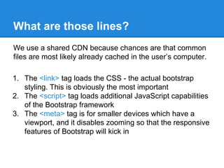 What are those lines?
We use a shared CDN because chances are that common
files are most likely already cached in the user’s computer.
1. The <link> tag loads the CSS - the actual bootstrap
styling. This is obviously the most important
2. The <script> tag loads additional JavaScript capabilities
of the Bootstrap framework
3. The <meta> tag is for smaller devices which have a
viewport, and it disables zooming so that the responsive
features of Bootstrap will kick in
 