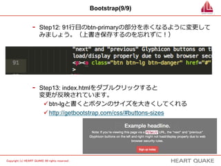 11 
Copyright (c) HEART QUAKE All rights reserved . 
Bootstrap(9/9) 
- Step12: 91⾏行行⽬目のbtn-primaryの部分を⾚赤くなるように変更更して 
みましょう。（上書き保存するのを忘れずに！） 
- Step13: index.htmlをダブルクリックすると 
変更更が反映されています。 
ü btn-lgと書くとボタンのサイズを⼤大きくしてくれる 
ü http://getbootstrap.com/css/#buttons-sizes 
 