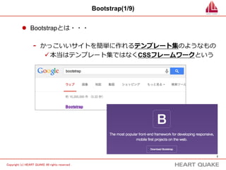 2 
Copyright (c) HEART QUAKE All rights reserved . 
Bootstrap(1/9) 
l Bootstrapとは・・・ 
- かっこいいサイトを簡単に作れるテンプレート集のようなもの 
ü 本当はテンプレート集ではなくCSSフレームワークという 
 
 