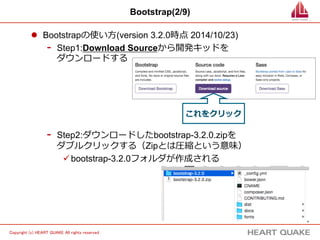 3 
Copyright (c) HEART QUAKE All rights reserved . 
Bootstrap(2/9) 
l Bootstrapの使い⽅方(version 3.2.0時点 2014/10/23) 
- Step1:Download Sourceから開発キッドを 
ダウンロードする 
これをクリック 
- Step2:ダウンロードしたbootstrap-3.2.0.zipを 
ダブルクリックする（Zipとは圧縮という意味） 
ü bootstrap-3.2.0フォルダが作成される 
 