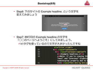 8 
Copyright (c) HEART QUAKE All rights reserved . 
Bootstrap(6/9) 
- Step6: 下のサイトの Example headline. という⽂文字を 
変えてみましょう 
- Step7: 89⾏行行⽬目の Example headline.の⽂文字を 
「◯◯のページへようこそ」にしてみましょう。 
ü h1タグを使っているので⽂文字が⼤大きかったんですね 
 