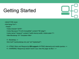 Getting Started
<!DOCTYPE html>
<html lang="en">
<head>
<meta charset="utf-8">
<meta http-equiv="X-UA-Compatible" content="IE=edge">
<meta name="viewport" content="width=device-width, initial-scale=1">
<title>Bootstrap 101 Template</title>
<!-- Bootstrap -->
<link href="css/bootstrap.min.css" rel="stylesheet">
<!-- HTML5 Shim and Respond.js IE8 support of HTML5 elements and media queries -->
<!-- WARNING: Respond.js doesn't work if you view the page via file:// -->
 