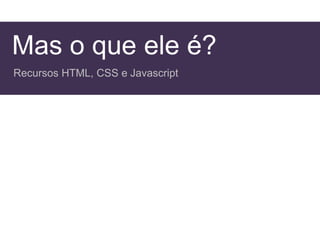 Mas o que ele é?
Recursos HTML, CSS e Javascript
 