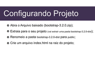 Configurando Projeto
Abra o Arquivo baixado (bootstrap-3.2.0.zip);
Extraia para o seu projeto (vai extrair uma pasta bootstrap-3.2.0-dist);
Renomeio a pasta bootstrap-3.2.0-dist para public;
Crie um arquivo index.html na raiz do projeto;
 