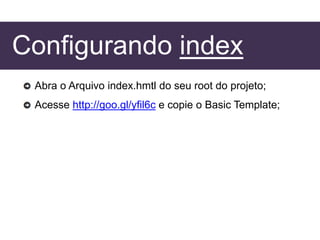 Configurando index
Abra o Arquivo index.hmtl do seu root do projeto;
Acesse http://goo.gl/yfil6c e copie o Basic Template;
 