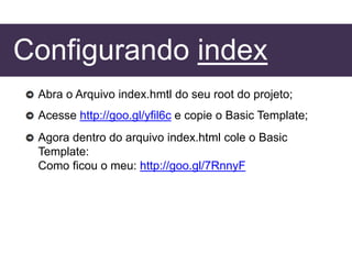Configurando index
Abra o Arquivo index.hmtl do seu root do projeto;
Acesse http://goo.gl/yfil6c e copie o Basic Template;
Agora dentro do arquivo index.html cole o Basic
Template:
Como ficou o meu: http://goo.gl/7RnnyF
 
