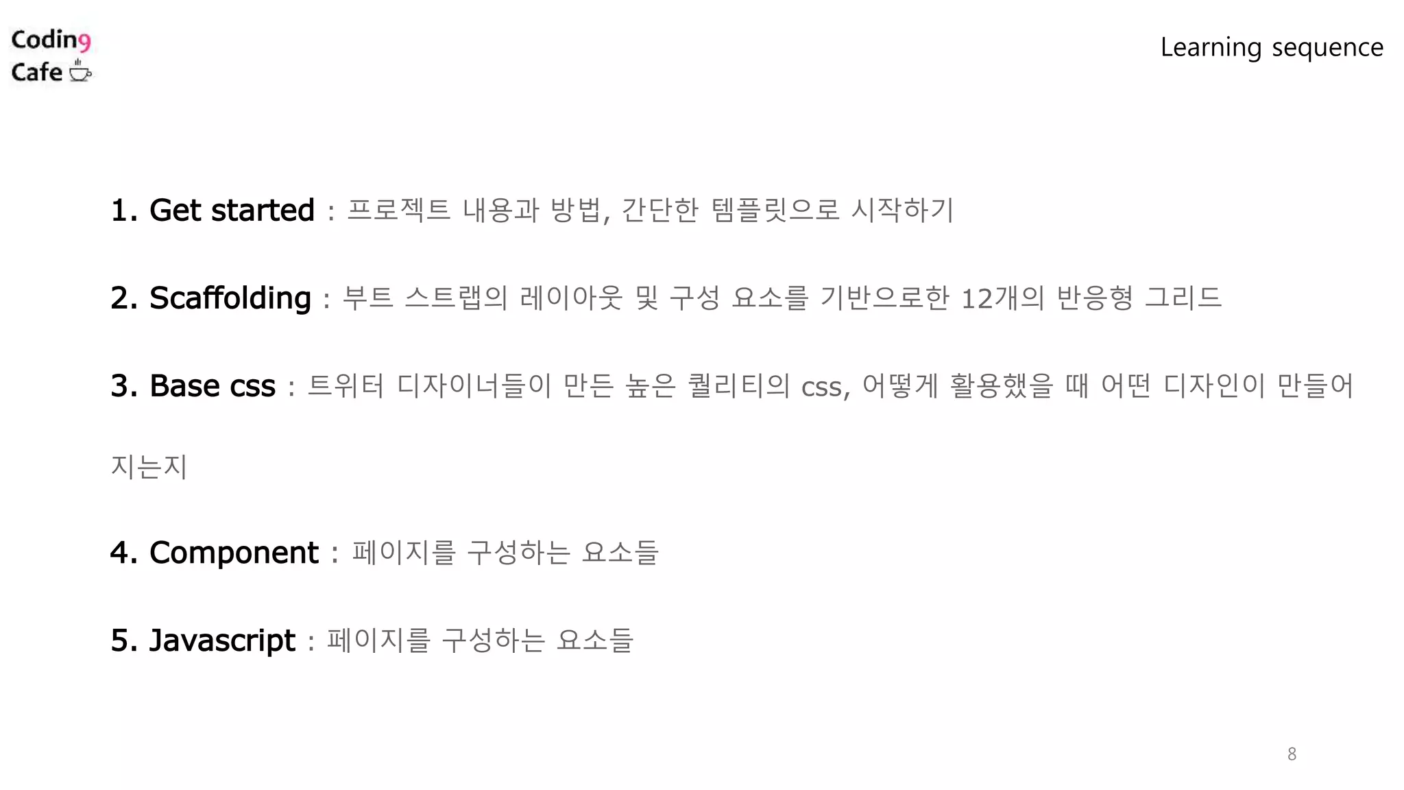 8
1. Get started : 프로젝트 내용과 방법, 간단한 템플릿으로 시작하기
2. Scaffolding : 부트 스트랩의 레이아웃 및 구성 요소를 기반으로한 12개의 반응형 그리드
3. Base css : 트위터 디자이너들이 만든 높은 퀄리티의 css, 어떻게 활용했을 때 어떤 디자인이 만들어
지는지
4. Component : 페이지를 구성하는 요소들
5. Javascript : 페이지를 구성하는 요소들
Learning sequence
 