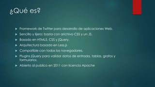 ¿Qué es?
 Framework de Twitter para desarrollo de aplicaciones Web.
 Sencillo y lijero: basta con arichivo CSS y un JS.
 Basado en HTML5, CSS y jQuery.
 Arquitectura basada en Less.js
 Compatible con todos los navegadores.
 Plugins jQuery para validar datos de entrada, tablas, grafos y
formularios.
 Abierto al publico en 2011 con licencia Apache
 