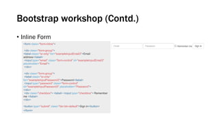 Bootstrap workshop (Contd.)
• Inline Form
<form class="form-inline">
<div class="form-group">
<label class="sr-only" for="exampleInputEmail3">Email
address</label>
<input type="email" class="form-control" id="exampleInputEmail3"
placeholder="Email">
</div>
<div class="form-group">
<label class="sr-only"
for="exampleInputPassword3">Password</label>
<input type="password" class="form-control"
id="exampleInputPassword3" placeholder="Password">
</div>
<div class="checkbox"> <label> <input type="checkbox"> Remember
me </label>
</div>
<button type="submit" class="btn btn-default">Sign in</button>
</form>
 