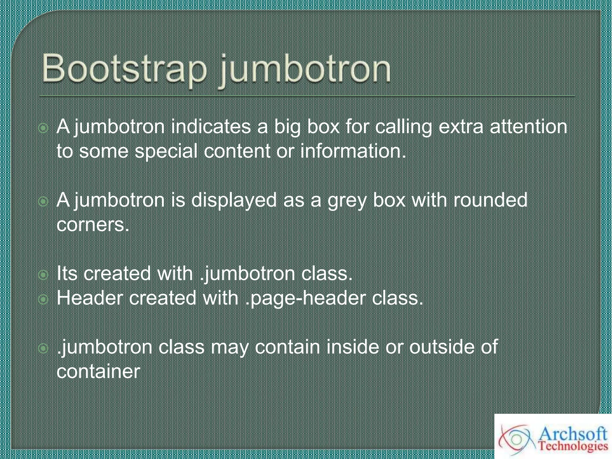  A jumbotron indicates a big box for calling extra attention
to some special content or information.
 A jumbotron is displayed as a grey box with rounded
corners.
 Its created with .jumbotron class.
 Header created with .page-header class.
 .jumbotron class may contain inside or outside of
container
 