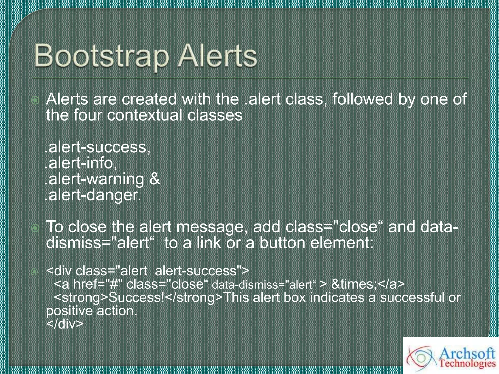  Alerts are created with the .alert class, followed by one of
the four contextual classes
.alert-success,
.alert-info,
.alert-warning &
.alert-danger.
 To close the alert message, add class="close“ and data-
dismiss="alert“ to a link or a button element:
 <div class="alert alert-success">
<a href="#" class="close“ data-dismiss="alert“ > &times;</a>
<strong>Success!</strong>This alert box indicates a successful or
positive action.
</div>
 