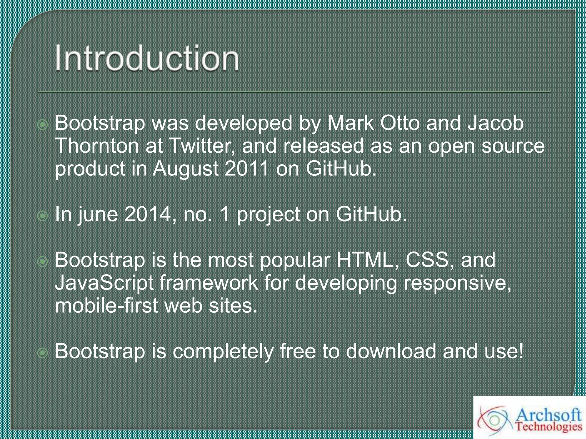  Bootstrap was developed by Mark Otto and Jacob
Thornton at Twitter, and released as an open source
product in August 2011 on GitHub.
 In june 2014, no. 1 project on GitHub.
 Bootstrap is the most popular HTML, CSS, and
JavaScript framework for developing responsive,
mobile-first web sites.
 Bootstrap is completely free to download and use!
 