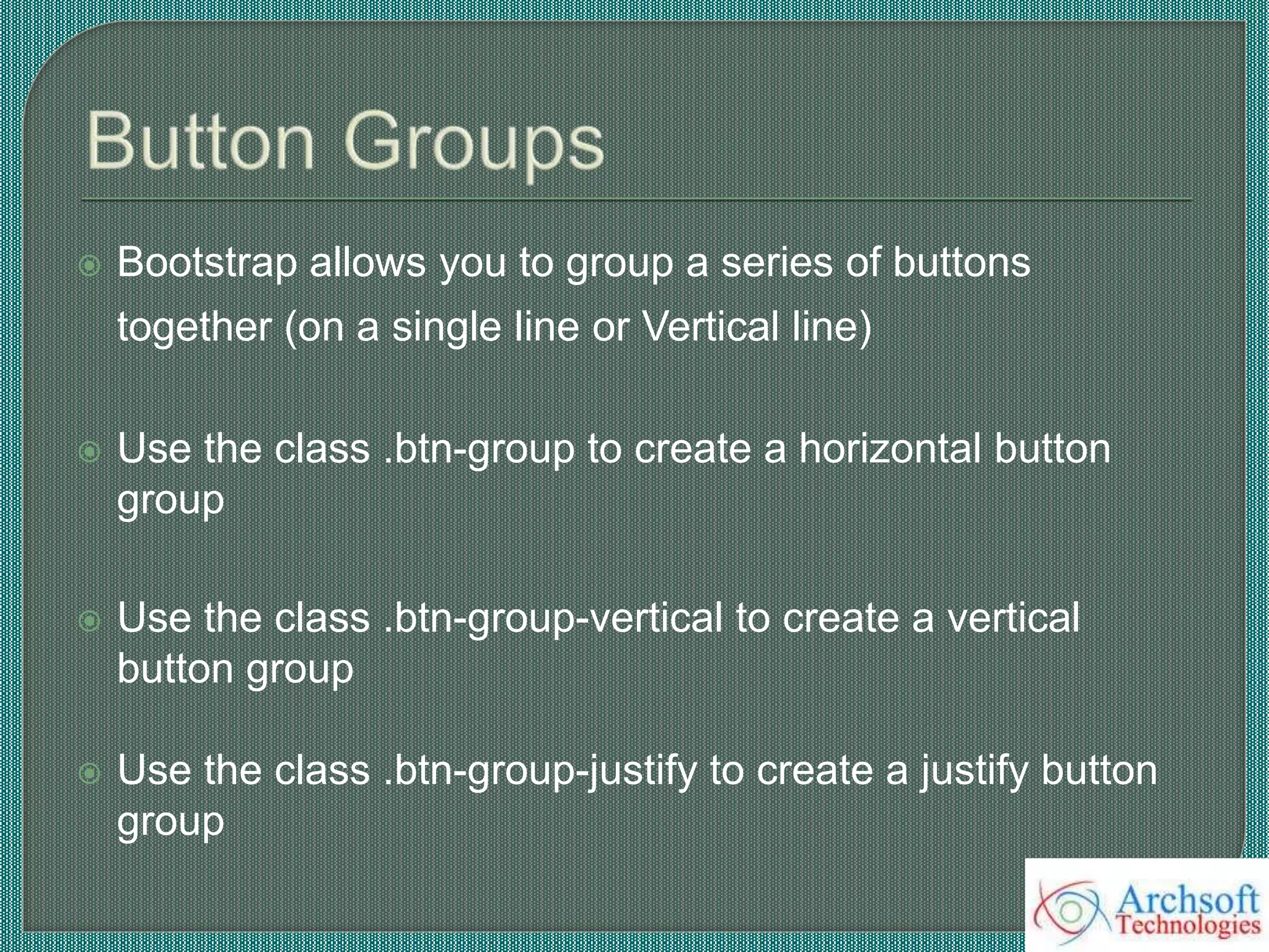  Bootstrap allows you to group a series of buttons
together (on a single line or Vertical line)
 Use the class .btn-group to create a horizontal button
group
 Use the class .btn-group-vertical to create a vertical
button group
 Use the class .btn-group-justify to create a justify button
group
 
