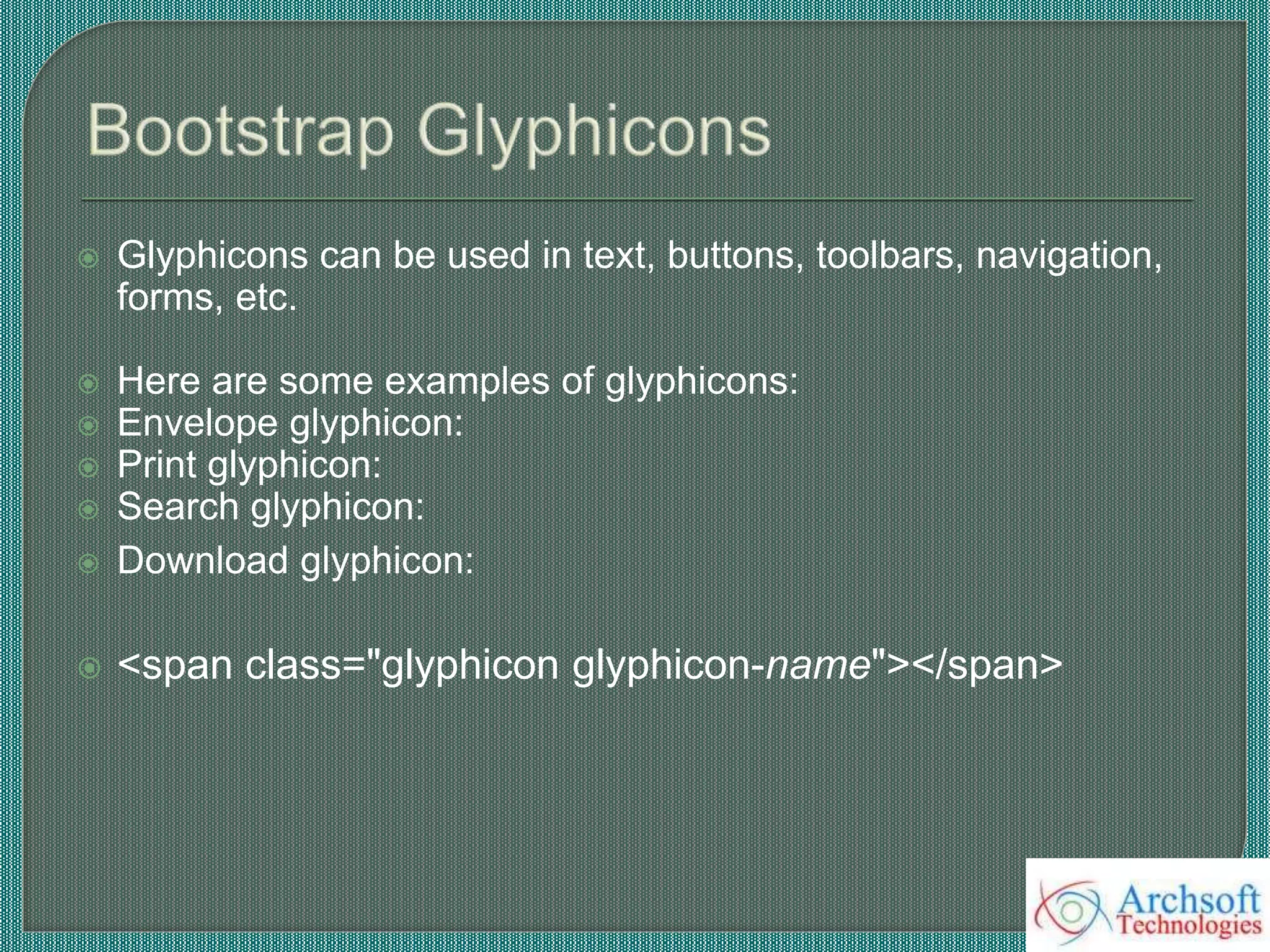  Glyphicons can be used in text, buttons, toolbars, navigation,
forms, etc.
 Here are some examples of glyphicons:
 Envelope glyphicon:
 Print glyphicon:
 Search glyphicon:
 Download glyphicon:
 <span class="glyphicon glyphicon-name"></span>
 