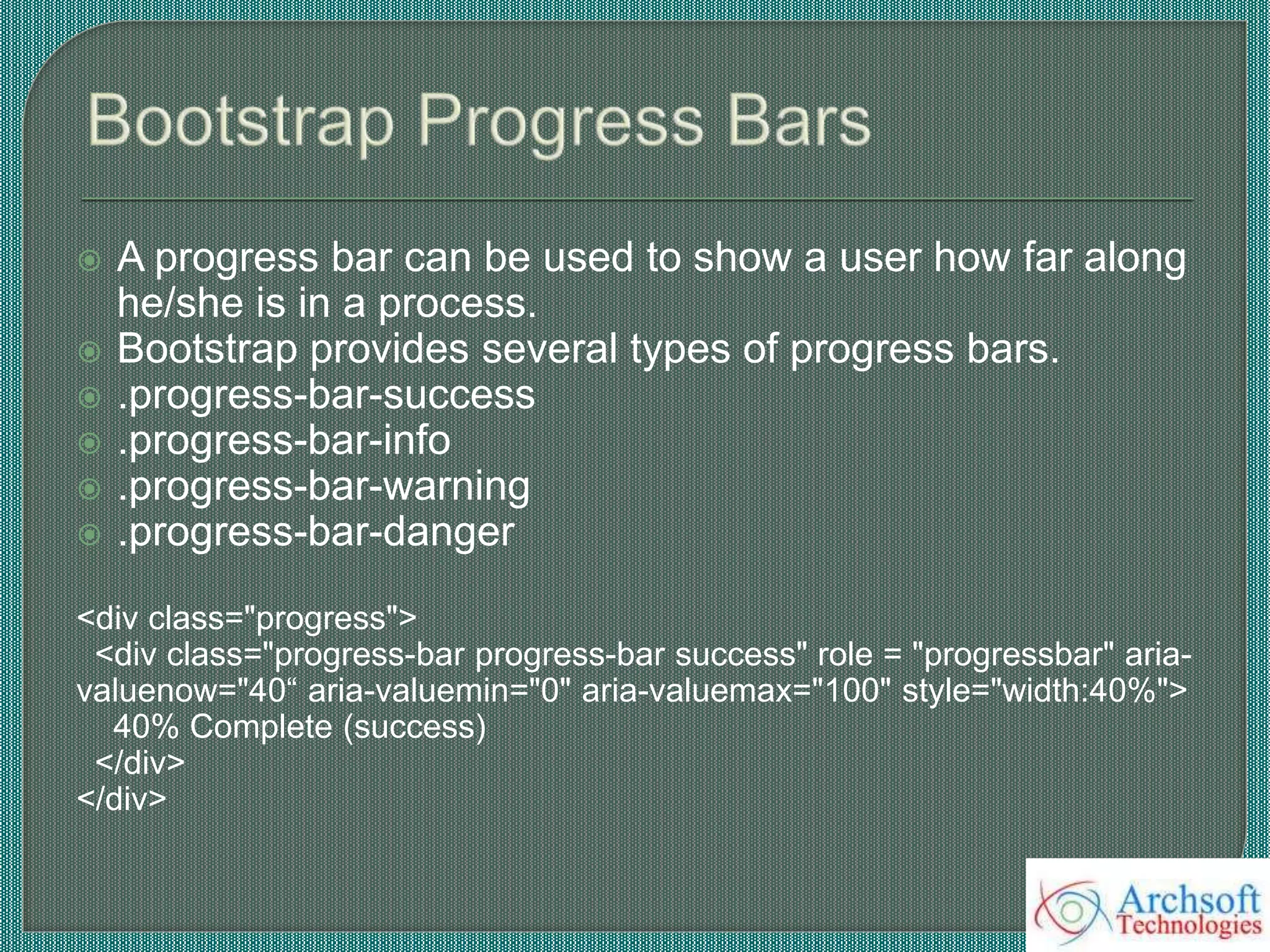  A progress bar can be used to show a user how far along
he/she is in a process.
 Bootstrap provides several types of progress bars.
 .progress-bar-success
 .progress-bar-info
 .progress-bar-warning
 .progress-bar-danger
<div class="progress">
<div class="progress-bar progress-bar success" role = "progressbar" aria-
valuenow="40“ aria-valuemin="0" aria-valuemax="100" style="width:40%">
40% Complete (success)
</div>
</div>
 