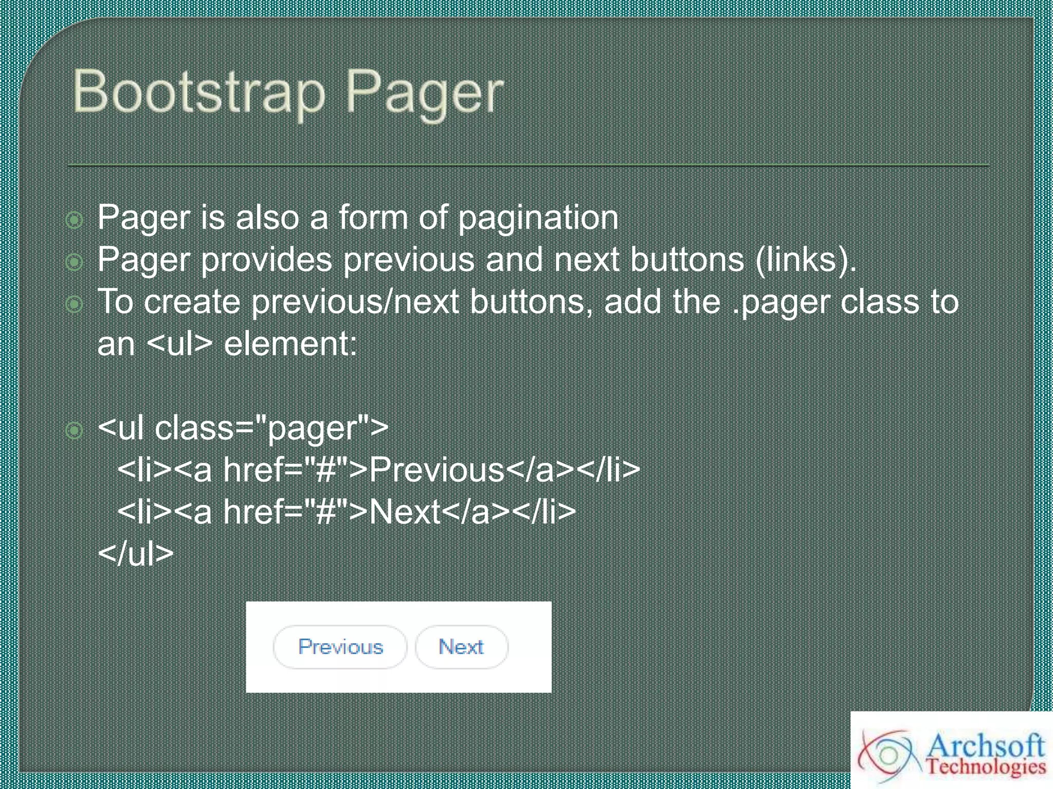  Pager is also a form of pagination
 Pager provides previous and next buttons (links).
 To create previous/next buttons, add the .pager class to
an <ul> element:
 <ul class="pager">
<li><a href="#">Previous</a></li>
<li><a href="#">Next</a></li>
</ul>
 