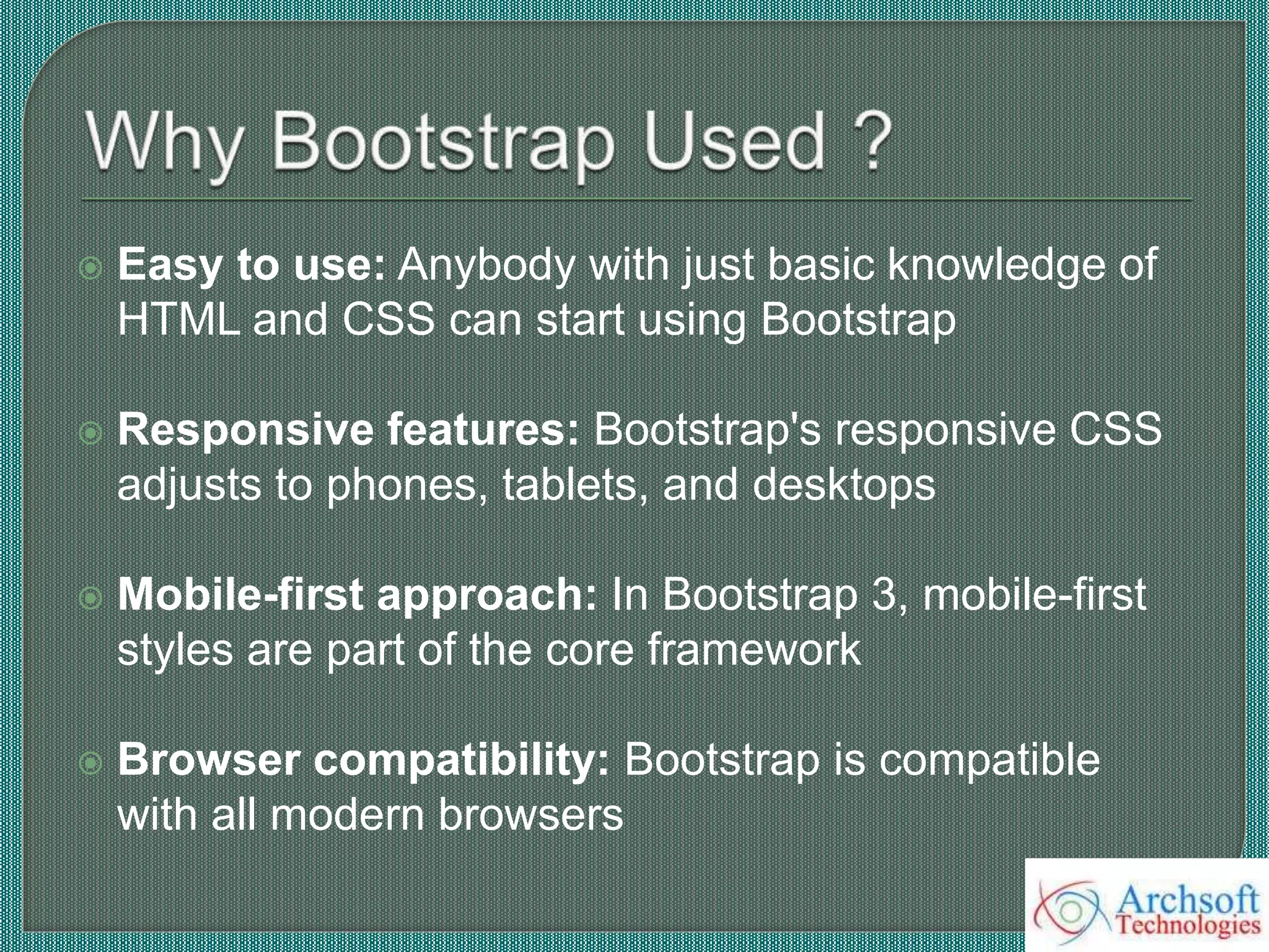  Easy to use: Anybody with just basic knowledge of
HTML and CSS can start using Bootstrap
 Responsive features: Bootstrap's responsive CSS
adjusts to phones, tablets, and desktops
 Mobile-first approach: In Bootstrap 3, mobile-first
styles are part of the core framework
 Browser compatibility: Bootstrap is compatible
with all modern browsers
 
