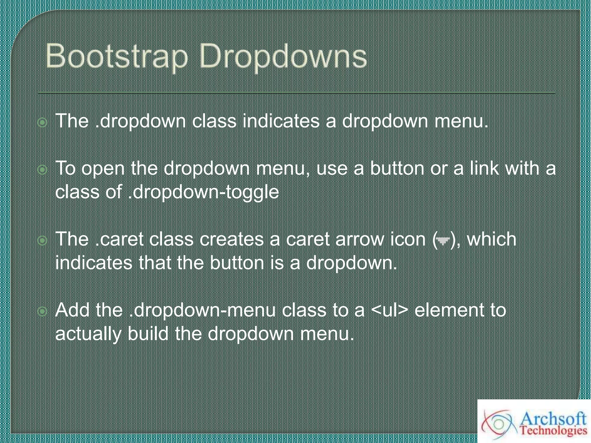  The .dropdown class indicates a dropdown menu.
 To open the dropdown menu, use a button or a link with a
class of .dropdown-toggle
 The .caret class creates a caret arrow icon ( ), which
indicates that the button is a dropdown.
 Add the .dropdown-menu class to a <ul> element to
actually build the dropdown menu.
 