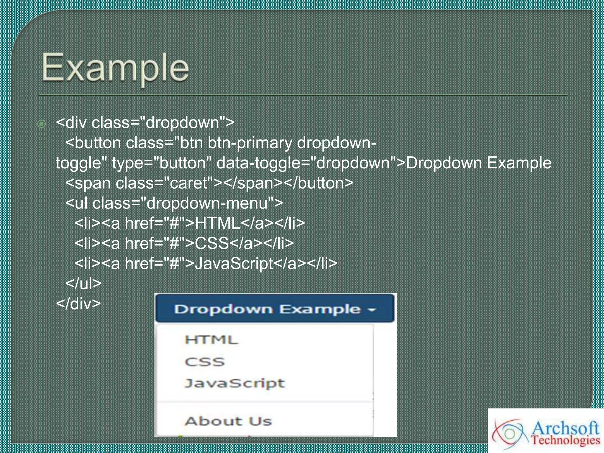  <div class="dropdown">
<button class="btn btn-primary dropdown-
toggle" type="button" data-toggle="dropdown">Dropdown Example
<span class="caret"></span></button>
<ul class="dropdown-menu">
<li><a href="#">HTML</a></li>
<li><a href="#">CSS</a></li>
<li><a href="#">JavaScript</a></li>
</ul>
</div>
 
