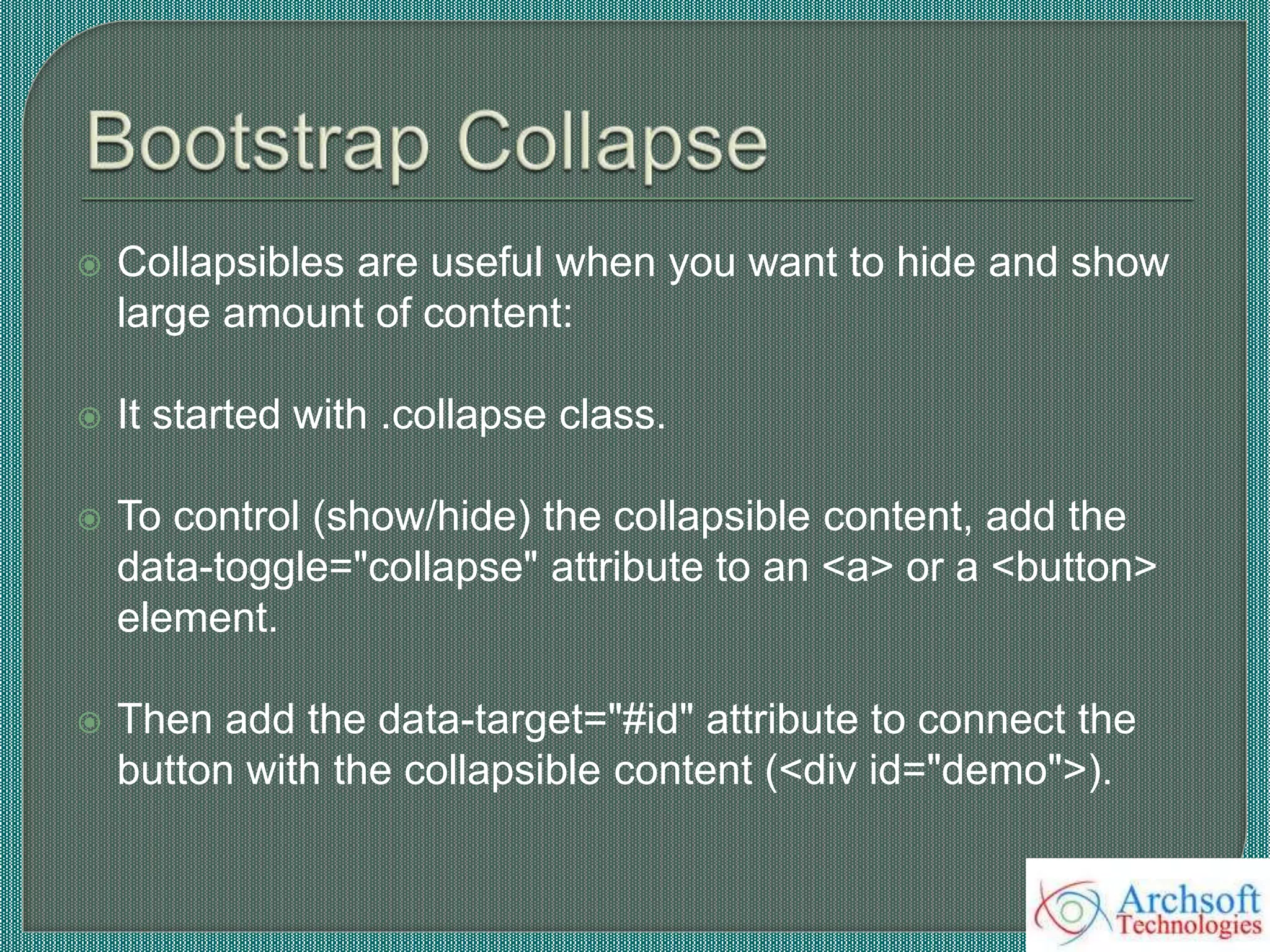 Collapsibles are useful when you want to hide and show
large amount of content:
 It started with .collapse class.
 To control (show/hide) the collapsible content, add the
data-toggle="collapse" attribute to an <a> or a <button>
element.
 Then add the data-target="#id" attribute to connect the
button with the collapsible content (<div id="demo">).
 