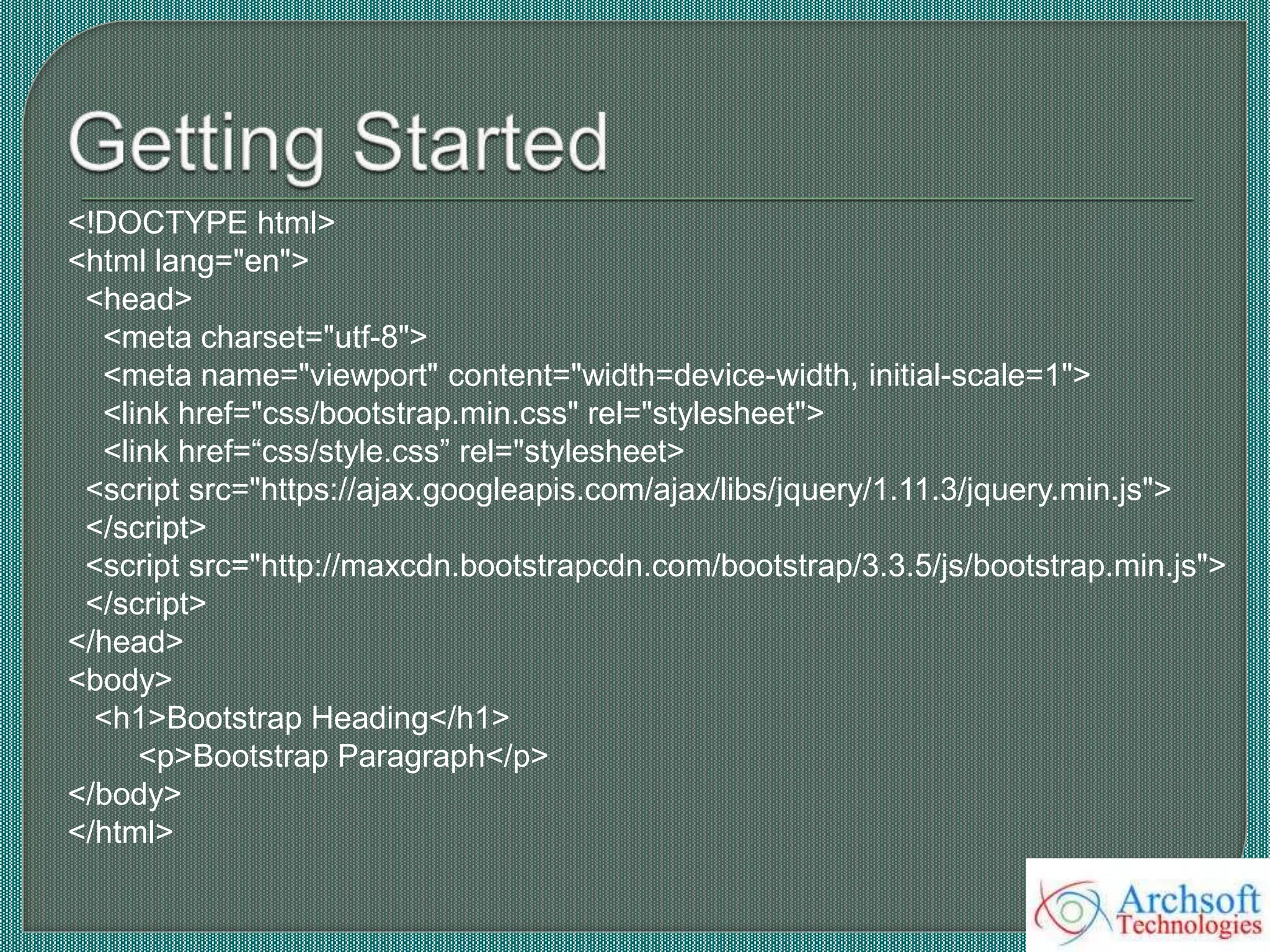 <!DOCTYPE html>
<html lang="en">
<head>
<meta charset="utf-8">
<meta name="viewport" content="width=device-width, initial-scale=1">
<link href="css/bootstrap.min.css" rel="stylesheet">
<link href=“css/style.css” rel="stylesheet>
<script src="https://ajax.googleapis.com/ajax/libs/jquery/1.11.3/jquery.min.js">
</script>
<script src="http://maxcdn.bootstrapcdn.com/bootstrap/3.3.5/js/bootstrap.min.js">
</script>
</head>
<body>
<h1>Bootstrap Heading</h1>
<p>Bootstrap Paragraph</p>
</body>
</html>
 