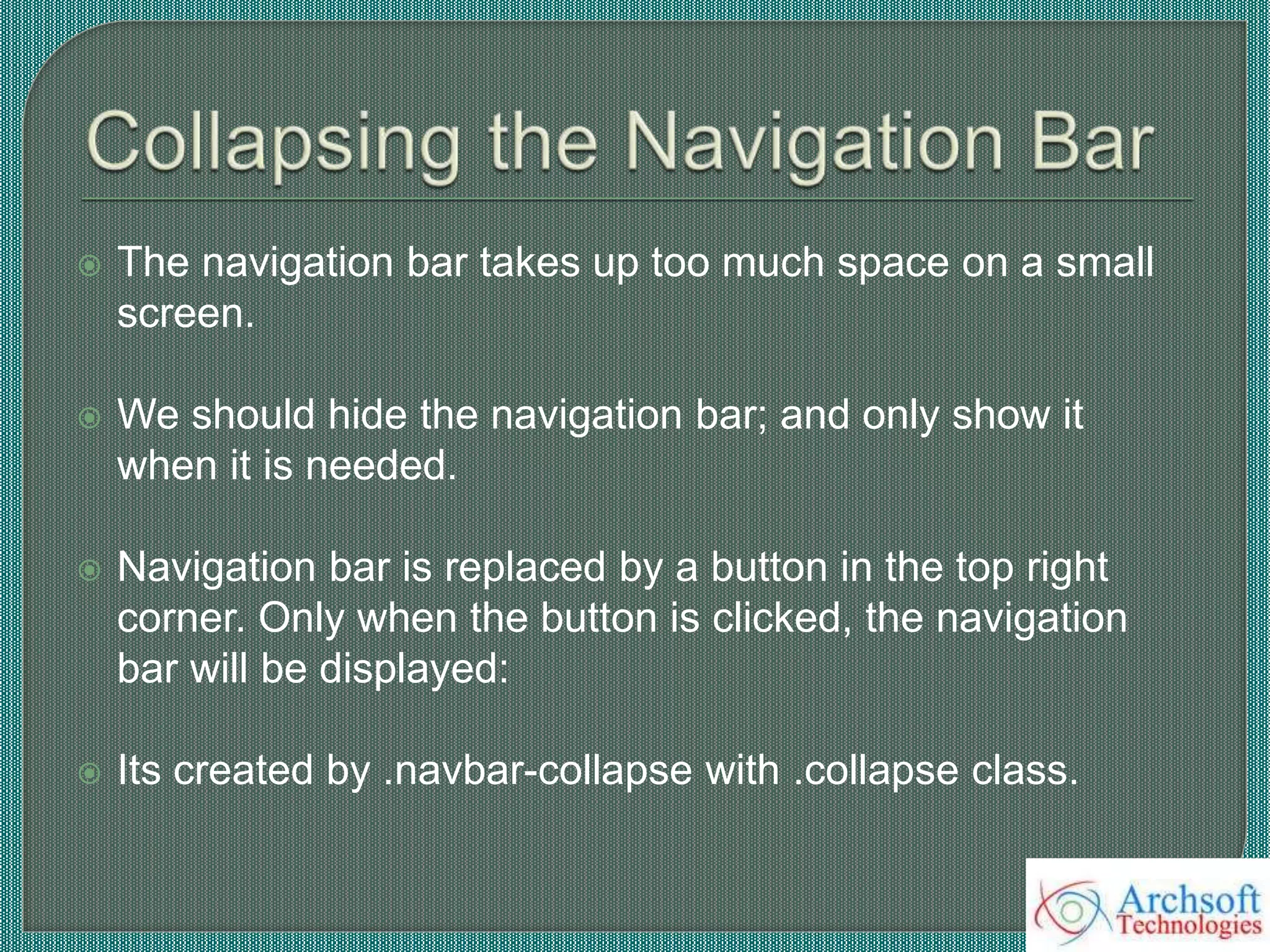  The navigation bar takes up too much space on a small
screen.
 We should hide the navigation bar; and only show it
when it is needed.
 Navigation bar is replaced by a button in the top right
corner. Only when the button is clicked, the navigation
bar will be displayed:
 Its created by .navbar-collapse with .collapse class.
 