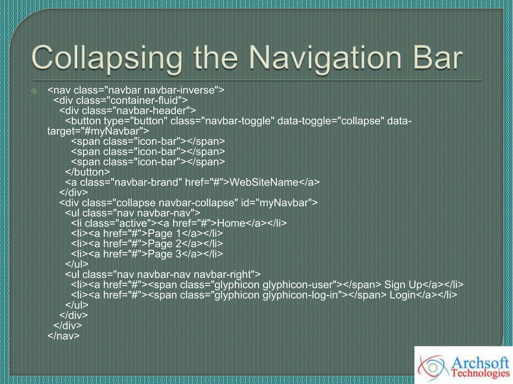  <nav class="navbar navbar-inverse">
<div class="container-fluid">
<div class="navbar-header">
<button type="button" class="navbar-toggle" data-toggle="collapse" data-
target="#myNavbar">
<span class="icon-bar"></span>
<span class="icon-bar"></span>
<span class="icon-bar"></span>
</button>
<a class="navbar-brand" href="#">WebSiteName</a>
</div>
<div class="collapse navbar-collapse" id="myNavbar">
<ul class="nav navbar-nav">
<li class="active"><a href="#">Home</a></li>
<li><a href="#">Page 1</a></li>
<li><a href="#">Page 2</a></li>
<li><a href="#">Page 3</a></li>
</ul>
<ul class="nav navbar-nav navbar-right">
<li><a href="#"><span class="glyphicon glyphicon-user"></span> Sign Up</a></li>
<li><a href="#"><span class="glyphicon glyphicon-log-in"></span> Login</a></li>
</ul>
</div>
</div>
</nav>
 