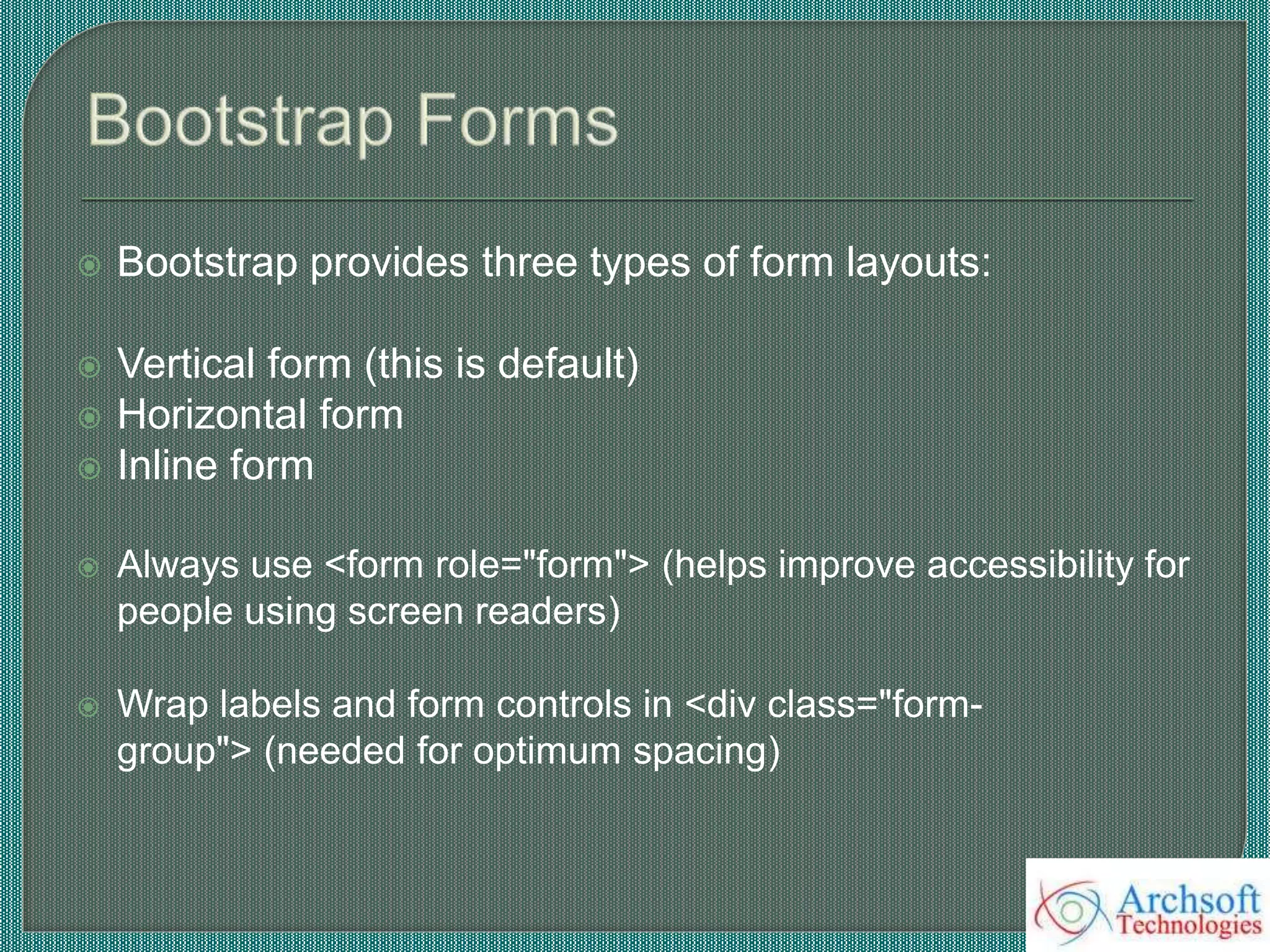  Bootstrap provides three types of form layouts:
 Vertical form (this is default)
 Horizontal form
 Inline form
 Always use <form role="form"> (helps improve accessibility for
people using screen readers)
 Wrap labels and form controls in <div class="form-
group"> (needed for optimum spacing)
 