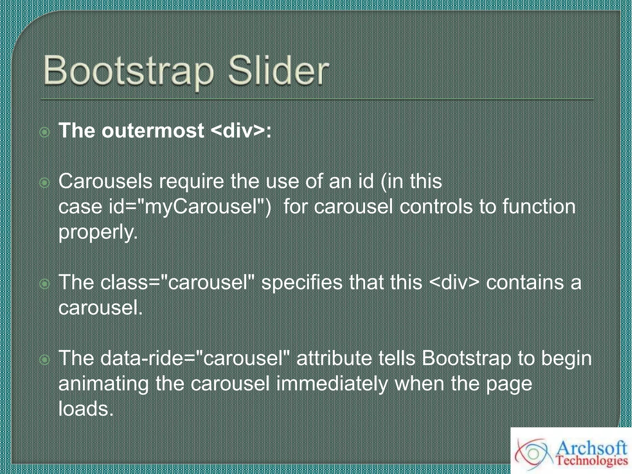  The outermost <div>:
 Carousels require the use of an id (in this
case id="myCarousel") for carousel controls to function
properly.
 The class="carousel" specifies that this <div> contains a
carousel.
 The data-ride="carousel" attribute tells Bootstrap to begin
animating the carousel immediately when the page
loads.
 