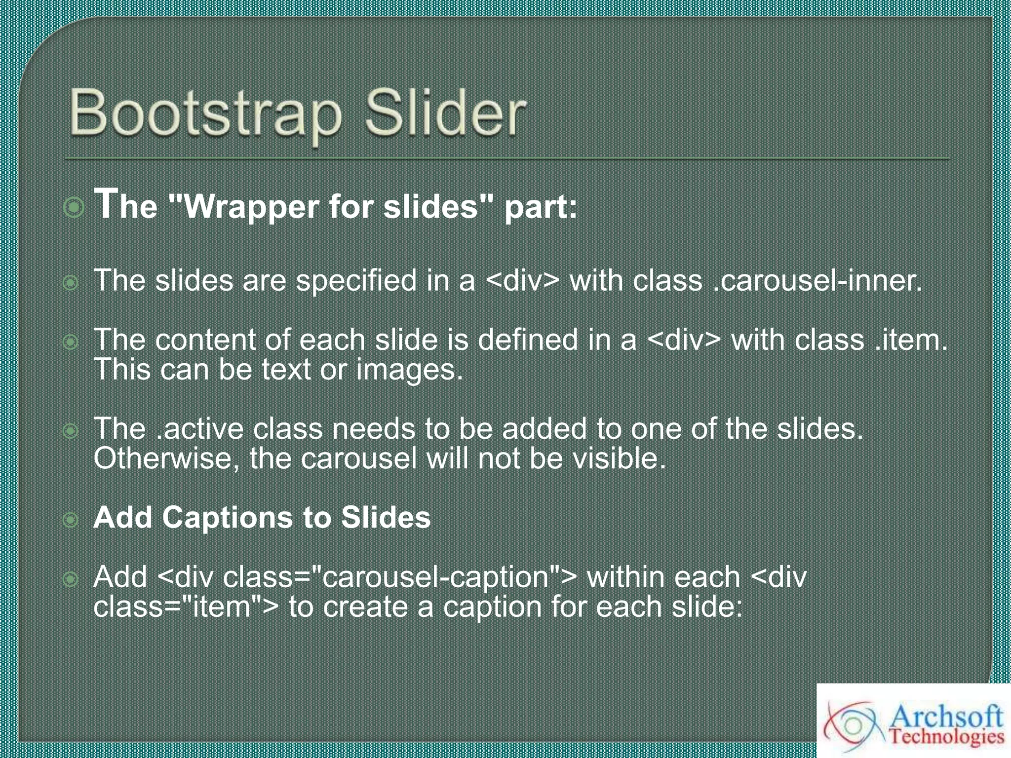  The "Wrapper for slides" part:
 The slides are specified in a <div> with class .carousel-inner.
 The content of each slide is defined in a <div> with class .item.
This can be text or images.
 The .active class needs to be added to one of the slides.
Otherwise, the carousel will not be visible.
 Add Captions to Slides
 Add <div class="carousel-caption"> within each <div
class="item"> to create a caption for each slide:
 