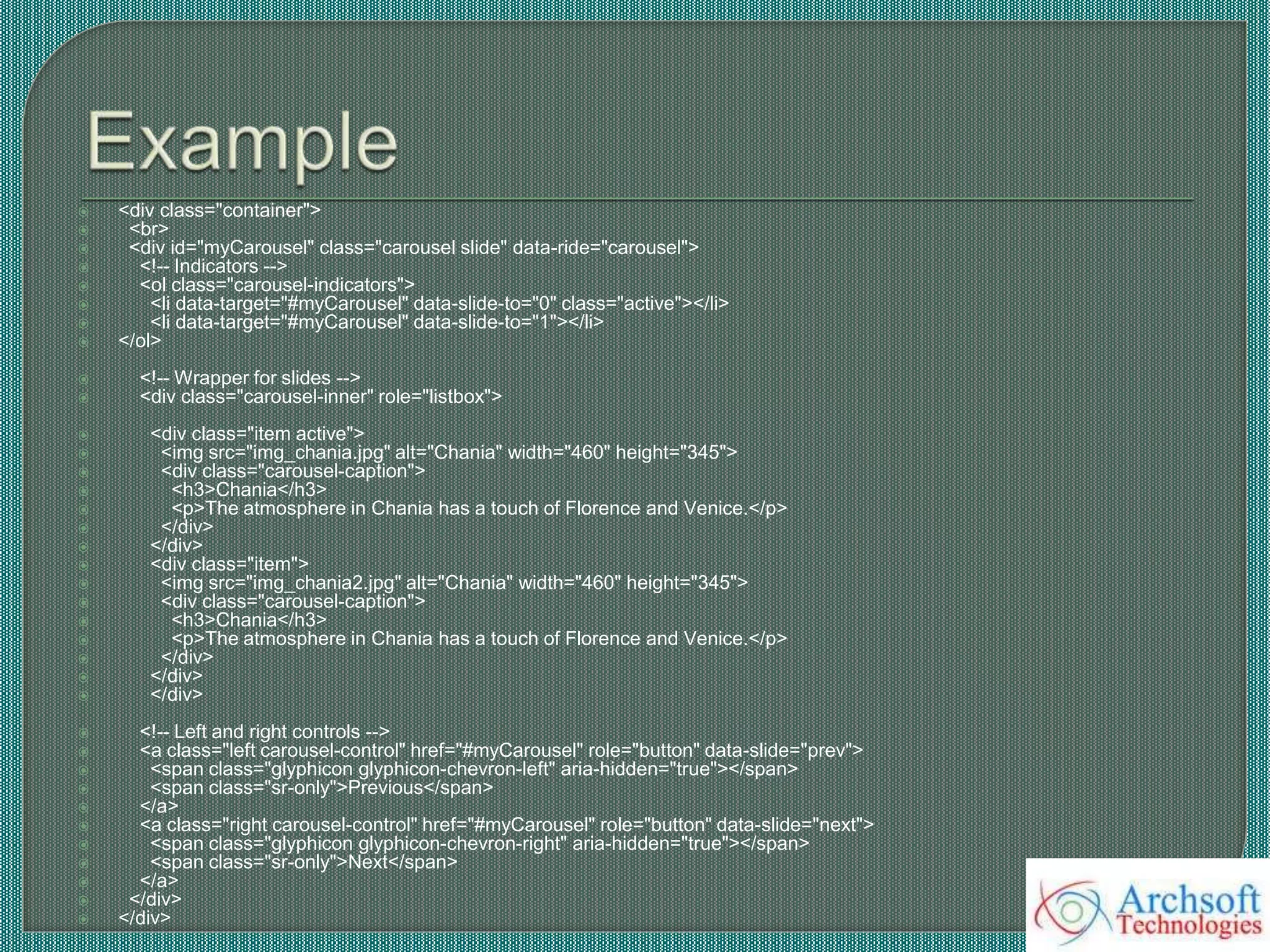  <div class="container">
 <br>
 <div id="myCarousel" class="carousel slide" data-ride="carousel">
 <!-- Indicators -->
 <ol class="carousel-indicators">
 <li data-target="#myCarousel" data-slide-to="0" class="active"></li>
 <li data-target="#myCarousel" data-slide-to="1"></li>
 </ol>
 <!-- Wrapper for slides -->
 <div class="carousel-inner" role="listbox">
 <div class="item active">
 <img src="img_chania.jpg" alt="Chania" width="460" height="345">
 <div class="carousel-caption">
 <h3>Chania</h3>
 <p>The atmosphere in Chania has a touch of Florence and Venice.</p>
 </div>
 </div>
 <div class="item">
 <img src="img_chania2.jpg" alt="Chania" width="460" height="345">
 <div class="carousel-caption">
 <h3>Chania</h3>
 <p>The atmosphere in Chania has a touch of Florence and Venice.</p>
 </div>
 </div>
 </div>
 <!-- Left and right controls -->
 <a class="left carousel-control" href="#myCarousel" role="button" data-slide="prev">
 <span class="glyphicon glyphicon-chevron-left" aria-hidden="true"></span>
 <span class="sr-only">Previous</span>
 </a>
 <a class="right carousel-control" href="#myCarousel" role="button" data-slide="next">
 <span class="glyphicon glyphicon-chevron-right" aria-hidden="true"></span>
 <span class="sr-only">Next</span>
 </a>
 </div>
 </div>
 