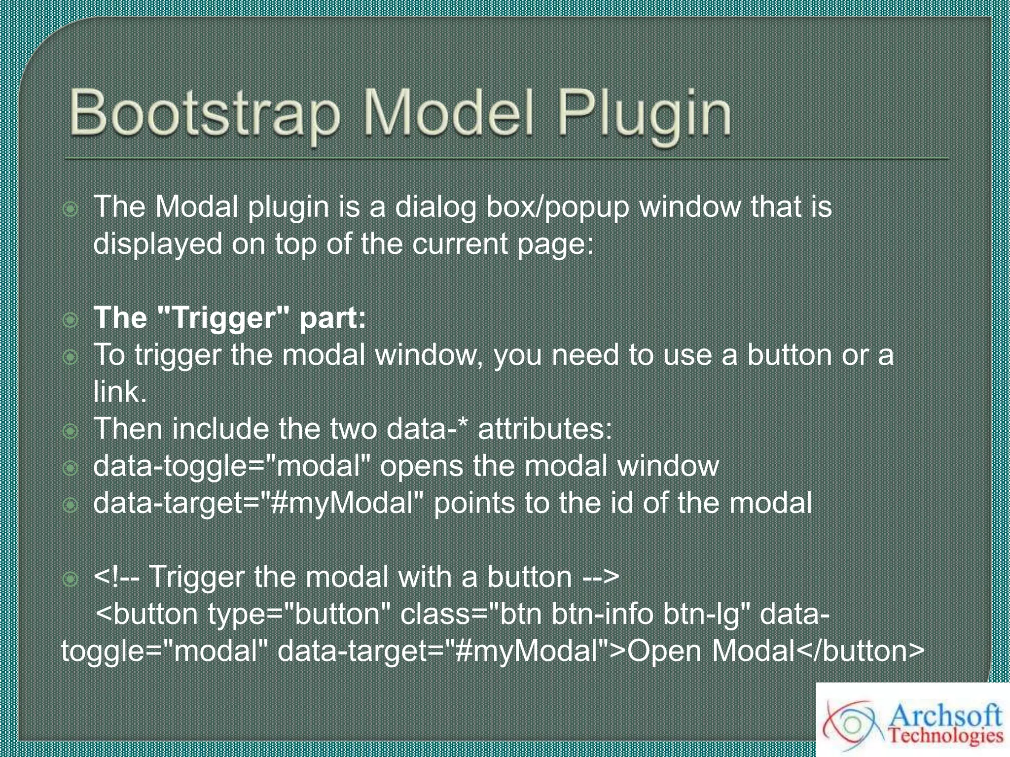  The Modal plugin is a dialog box/popup window that is
displayed on top of the current page:
 The "Trigger" part:
 To trigger the modal window, you need to use a button or a
link.
 Then include the two data-* attributes:
 data-toggle="modal" opens the modal window
 data-target="#myModal" points to the id of the modal
 <!-- Trigger the modal with a button -->
<button type="button" class="btn btn-info btn-lg" data-
toggle="modal" data-target="#myModal">Open Modal</button>
 