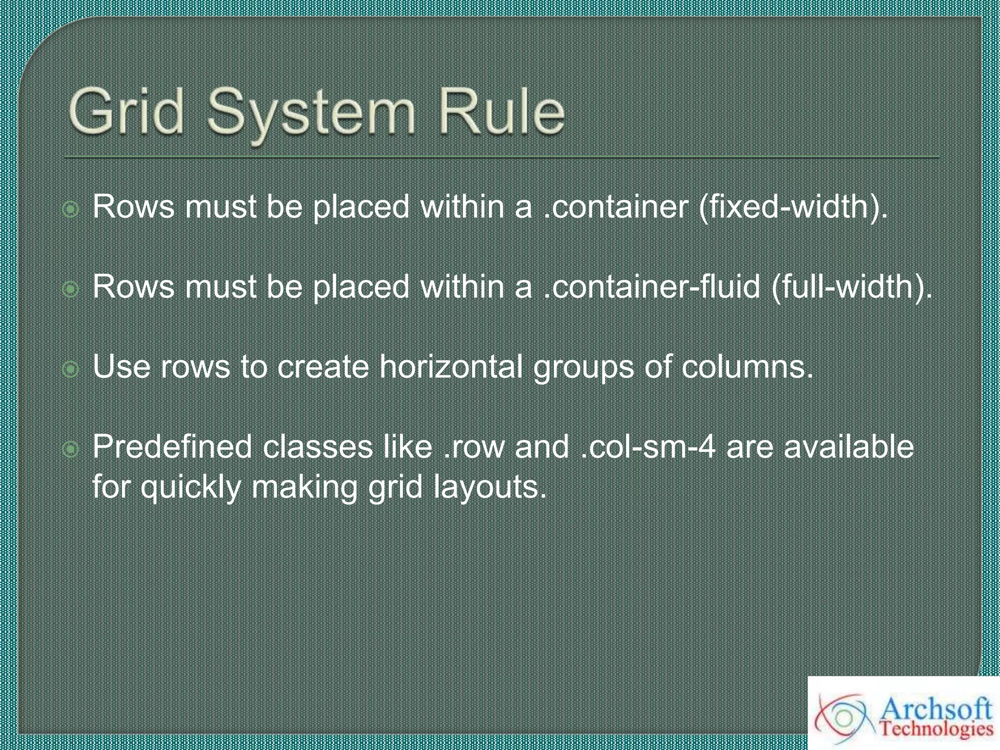  Rows must be placed within a .container (fixed-width).
 Rows must be placed within a .container-fluid (full-width).
 Use rows to create horizontal groups of columns.
 Predefined classes like .row and .col-sm-4 are available
for quickly making grid layouts.
 