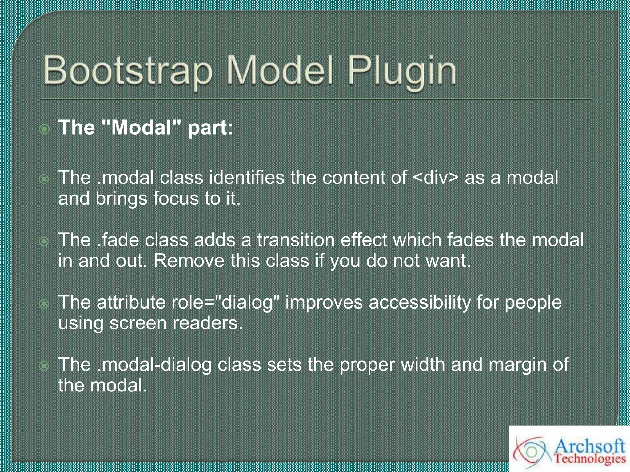  The "Modal" part:
 The .modal class identifies the content of <div> as a modal
and brings focus to it.
 The .fade class adds a transition effect which fades the modal
in and out. Remove this class if you do not want.
 The attribute role="dialog" improves accessibility for people
using screen readers.
 The .modal-dialog class sets the proper width and margin of
the modal.
 