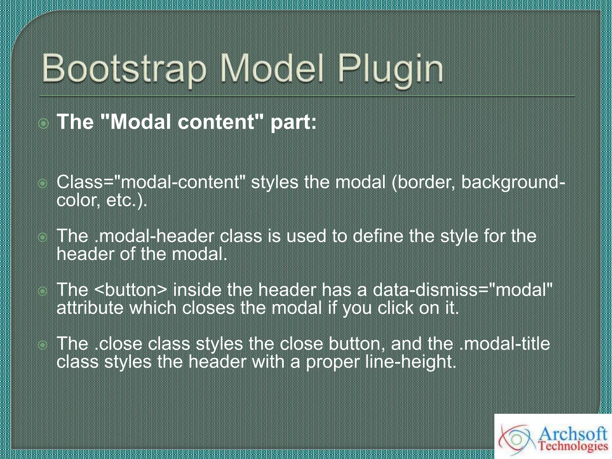  The "Modal content" part:
 Class="modal-content" styles the modal (border, background-
color, etc.).
 The .modal-header class is used to define the style for the
header of the modal.
 The <button> inside the header has a data-dismiss="modal"
attribute which closes the modal if you click on it.
 The .close class styles the close button, and the .modal-title
class styles the header with a proper line-height.
 