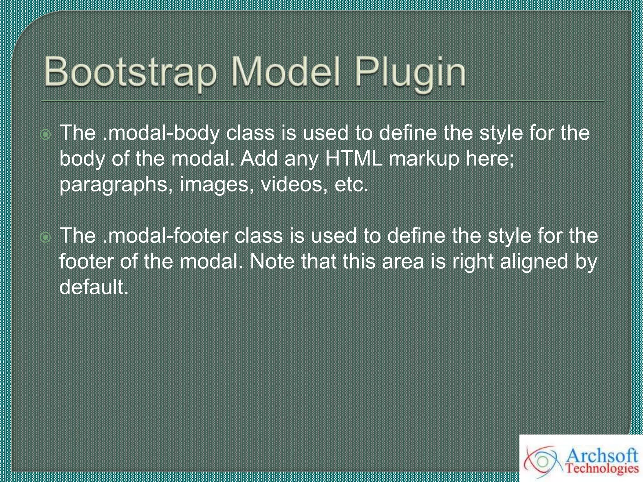  The .modal-body class is used to define the style for the
body of the modal. Add any HTML markup here;
paragraphs, images, videos, etc.
 The .modal-footer class is used to define the style for the
footer of the modal. Note that this area is right aligned by
default.
 