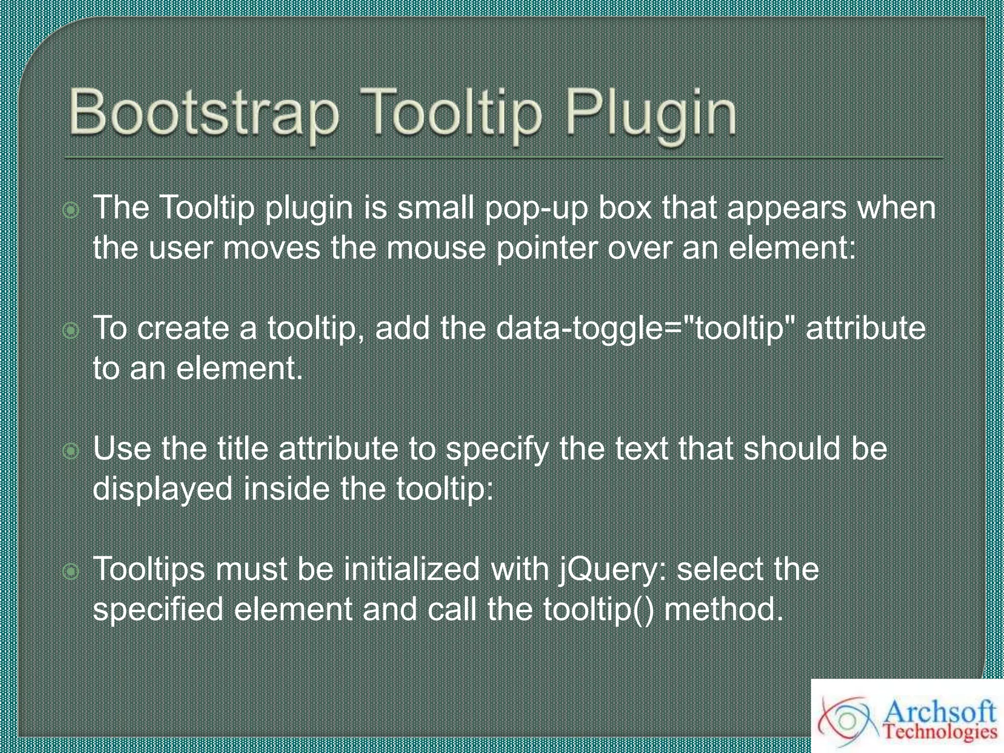  The Tooltip plugin is small pop-up box that appears when
the user moves the mouse pointer over an element:
 To create a tooltip, add the data-toggle="tooltip" attribute
to an element.
 Use the title attribute to specify the text that should be
displayed inside the tooltip:
 Tooltips must be initialized with jQuery: select the
specified element and call the tooltip() method.
 