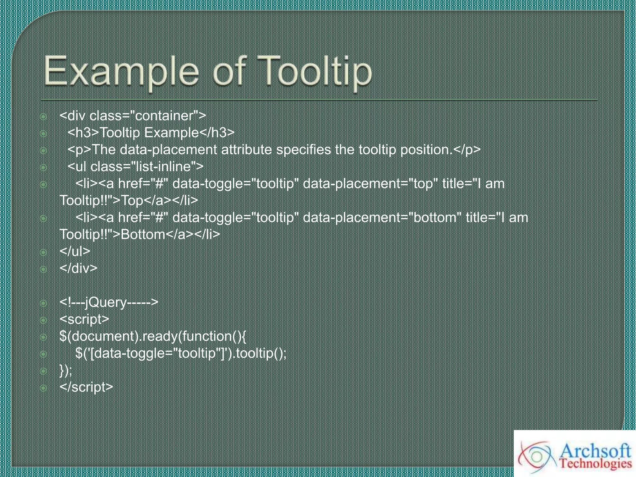  <div class="container">
 <h3>Tooltip Example</h3>
 <p>The data-placement attribute specifies the tooltip position.</p>
 <ul class="list-inline">
 <li><a href="#" data-toggle="tooltip" data-placement="top" title="I am
Tooltip!!">Top</a></li>
 <li><a href="#" data-toggle="tooltip" data-placement="bottom" title="I am
Tooltip!!">Bottom</a></li>
 </ul>
 </div>
 <!---jQuery----->
 <script>
 $(document).ready(function(){
 $('[data-toggle="tooltip"]').tooltip();
 });
 </script>
 