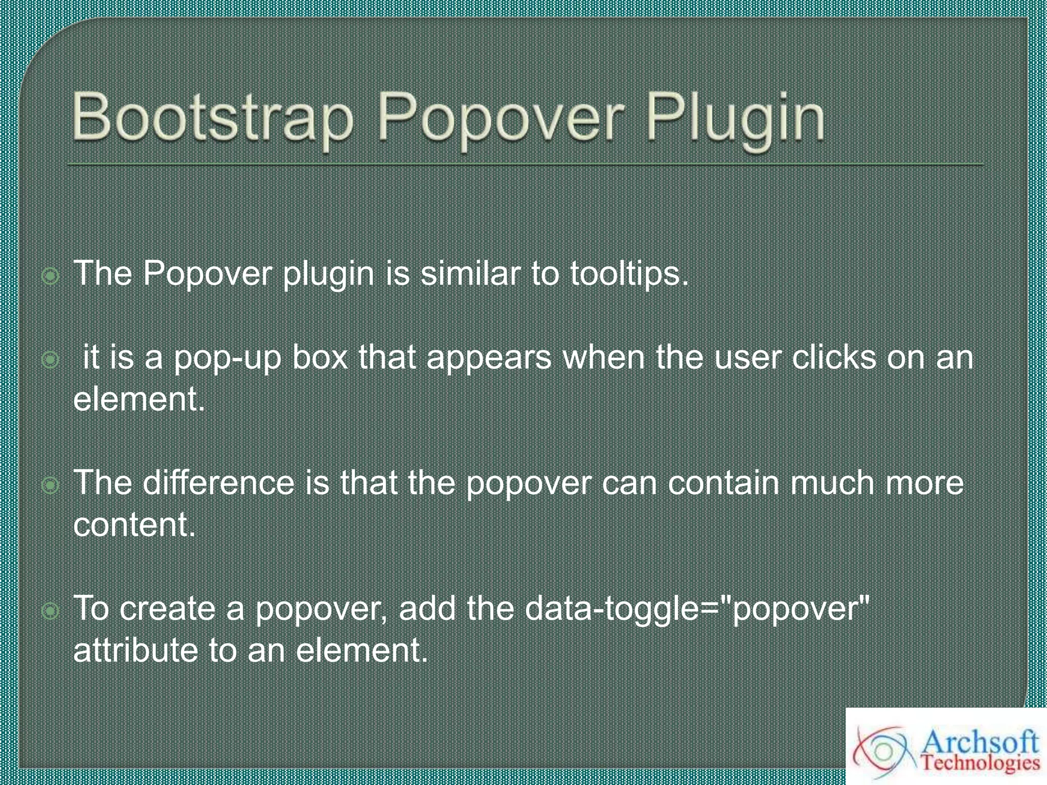  The Popover plugin is similar to tooltips.
 it is a pop-up box that appears when the user clicks on an
element.
 The difference is that the popover can contain much more
content.
 To create a popover, add the data-toggle="popover"
attribute to an element.
 