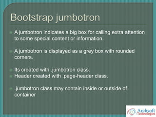  A jumbotron indicates a big box for calling extra attention
to some special content or information.
 A jumbotron is displayed as a grey box with rounded
corners.
 Its created with .jumbotron class.
 Header created with .page-header class.
 .jumbotron class may contain inside or outside of
container
 