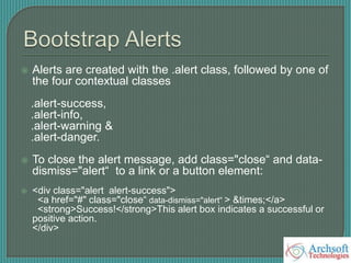  Alerts are created with the .alert class, followed by one of
the four contextual classes
.alert-success,
.alert-info,
.alert-warning &
.alert-danger.
 To close the alert message, add class="close“ and data-
dismiss="alert“ to a link or a button element:
 <div class="alert alert-success">
<a href="#" class="close“ data-dismiss="alert“ > &times;</a>
<strong>Success!</strong>This alert box indicates a successful or
positive action.
</div>
 