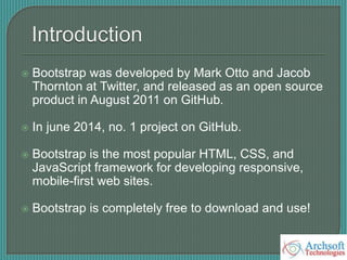  Bootstrap was developed by Mark Otto and Jacob
Thornton at Twitter, and released as an open source
product in August 2011 on GitHub.
 In june 2014, no. 1 project on GitHub.
 Bootstrap is the most popular HTML, CSS, and
JavaScript framework for developing responsive,
mobile-first web sites.
 Bootstrap is completely free to download and use!
 